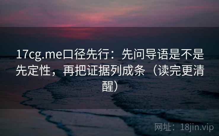 17cg.me口径先行：先问导语是不是先定性，再把证据列成条（读完更清醒）