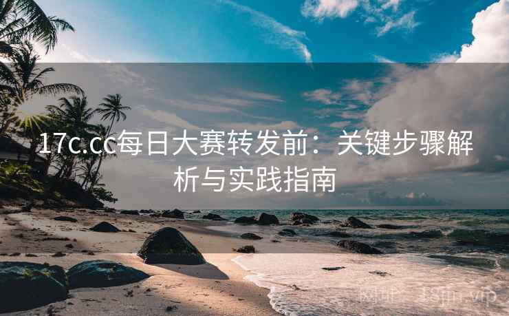 17c.cc每日大赛转发前：关键步骤解析与实践指南