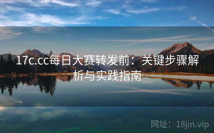 17c.cc每日大赛转发前：关键步骤解析与实践指南