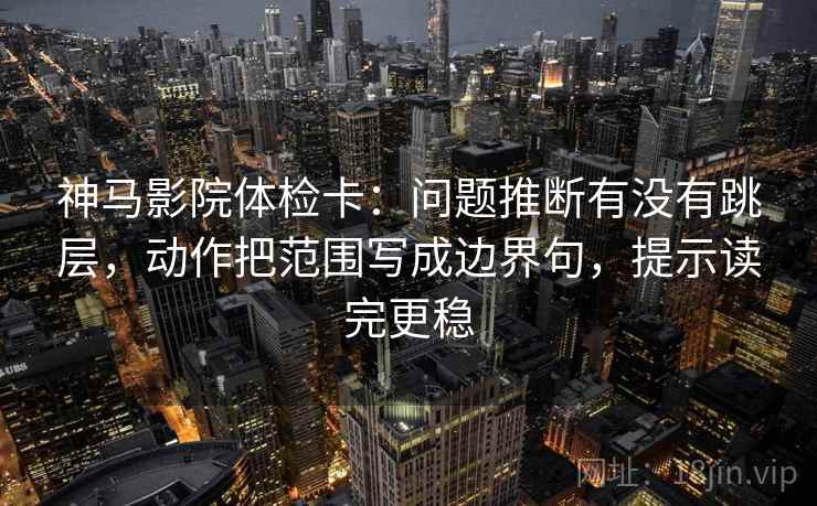 神马影院体检卡：问题推断有没有跳层，动作把范围写成边界句，提示读完更稳