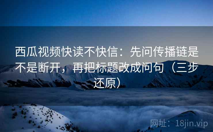 西瓜视频快读不快信：先问传播链是不是断开，再把标题改成问句（三步还原）