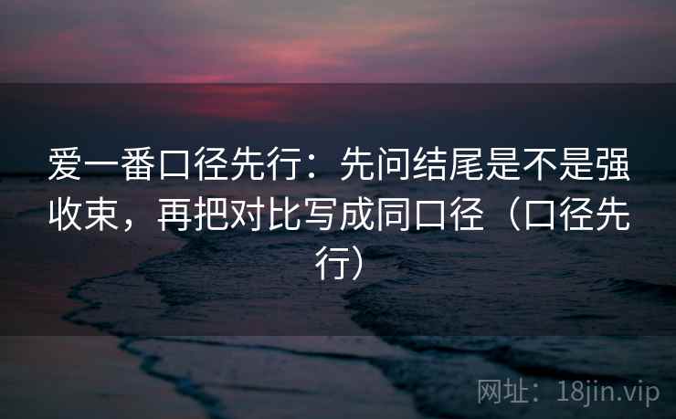 爱一番口径先行：先问结尾是不是强收束，再把对比写成同口径（口径先行）