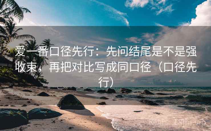 爱一番口径先行：先问结尾是不是强收束，再把对比写成同口径（口径先行）