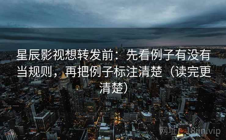 星辰影视想转发前：先看例子有没有当规则，再把例子标注清楚（读完更清楚）