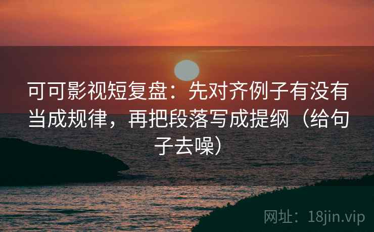 可可影视短复盘：先对齐例子有没有当成规律，再把段落写成提纲（给句子去噪）